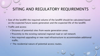 SITING AND REGULATORY REQUIREMENTS
• Size of the landﬁll-the required volume of the landﬁll should be calculated based
on the expected future waste generation and the expected life of the landﬁll.
• Trafﬁc and access
Distance of potential sites from waste generation areas
Proximity to the existing national/regional road or rail network
Any required upgrading or new road infrastructure to accommodate additional
trafﬁc.
 The residential nature of potential access routes.
 