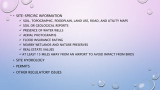 • SITE-SPECIﬁC INFORMATION
 SOIL, TOPOGRAPHIC, ﬂOODPLAIN, LAND USE, ROAD, AND UTILITY MAPS
 SOIL OR GEOLOGICAL REPORTS
 PRESENCE OF WATER WELLS
 AERIAL PHOTOGRAPHS
 FLOOD INSURANCE RATING
 NEARBY WETLANDS AND NATURE PRESERVES
 REAL ESTATE VALUES
 AT LEAST 15 MILES AWAY FROM AN AIRPORT TO AVOID IMPACT FROM BIRDS
• SITE HYDROLOGY
• PERMITS
• OTHER REGULATORY ISSUES
 