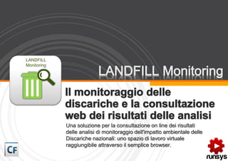 LANDFILL
Monitoring




             Una soluzione per la consultazione on line dei risultati
             delle analisi di monitoraggio dell'impatto ambientale delle
             Discariche nazionali: uno spazio di lavoro virtuale
             raggiungibile attraverso il semplice browser.
 