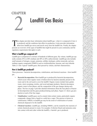 LLAANNDDFFIILLLLGGAASSBBAASSIICCSS
33
Landfill Gas Basics
CHAPTER
2
T
his chapter provides basic information about landfill gas—what it is composed of, how it
is produced, and the conditions that affect its production. It also provides information
about how landfill gas moves and travels away from the landfill site. Finally, the chapter
presents an overview of the types of landfills that might be present in your community and the
regulatory requirements that apply to each.
What is landfill gas composed of?
Landfill gas is composed of a mixture of hundreds of different gases. By volume, landfill gas typ-
ically contains 45% to 60% methane and 40% to 60% carbon dioxide. Landfill gas also includes
small amounts of nitrogen, oxygen, ammonia, sulfides, hydrogen, carbon monoxide, and non-
methane organic compounds (NMOCs) such as trichloroethylene, benzene, and vinyl chloride.
Table 2-1 lists “typical” landfill gases, their percent by volume, and their characteristics.
How is landfill gas produced?
Three processes—bacterial decomposition, volatilization, and chemical reactions—form landfill
gas.
• Bacterial decomposition. Most landfill gas is produced by bacterial decomposition,
which occurs when organic waste is broken down by bacteria naturally present in the
waste and in the soil used to cover the landfill. Organic wastes include food, garden
waste, street sweepings, textiles, and wood and paper products. Bacteria decompose
organic waste in four phases, and the composition of the gas changes during each
phase. The box on page 5 provides detailed information about the four phases of bacter-
ial decomposition and the gases produced during each phase. Figure 2-1 shows gas pro-
duction at each of the four stages.
• Volatilization. Landfill gases can be created when certain wastes, particularly organic
compounds, change from a liquid or a solid into a vapor. This process is known as
volatilization. NMOCs in landfill gas may be the result of volatilization of certain
chemicals disposed of in the landfill.
• Chemical reactions. Landfill gas, including NMOCs, can be created by the reactions of
certain chemicals present in waste. For example, if chlorine bleach and ammonia come
into contact with each other within the landfill, a harmful gas is produced.
Landfill_2001_ch2.qxd 12/20/01 10:24 AM Page 3
 