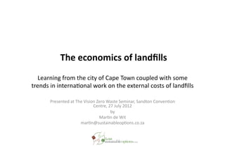  The	
  economics	
  of	
  landﬁlls	
  
   Learning	
  from	
  the	
  city	
  of	
  Cape	
  Town	
  coupled	
  with	
  some	
  
trends	
  in	
  interna8onal	
  work	
  on	
  the	
  external	
  costs	
  of	
  landﬁlls	
  

          Presented	
  at	
  The	
  Vision	
  Zero	
  Waste	
  Seminar,	
  Sandton	
  Conven8on	
  
                                         Centre,	
  27	
  July	
  2012	
  
                                                       by	
  
                                               Mar8n	
  de	
  Wit	
  
                               mar8n@sustainableop8ons.co.za	
  
 