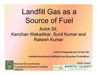 Landfill Gas as a
        Source of Fuel
           Avick Sil,
Kanchan Wakadikar, Sunil Kumar and
         Rakesh Kumar

                                  avick1411@gmail.com (Avick Sil);
             wakdikarkanchan@rediffmail.com (Kanchan Wakadikar)


 National Environmental                                Earth Quest
 Engineering Research Institute
 (NEERI)
 