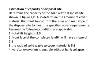 Estimation of capacity of disposal site
Determine the capacity of the solid waste disposal site
shown in figure a,b. Also determine the amount of cover
material that must be cut from the sides and rear slope of
the disposal site to meet the specified cover requirements.
Assume the following condition are applicable
1) total lift height is 3.0m
2) front face of the completed landfill will have a slope of
2:1
3)the ratio of solid waste to cover material is 5:1
4) vertical excavation is possible without bank collapse
 