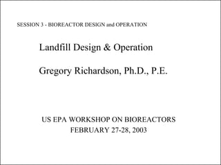SESSION 3 - BIOREACTOR DESIGN and OPERATION



       Landfill Design & Operation

       Gregory Richardson, Ph.D., P.E.



        US EPA WORKSHOP ON BIOREACTORS
               FEBRUARY 27-28, 2003
 