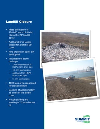 Landfill Closure

•	 Mass	excavation	of	
   120,000	yards	of	fill	dirt,	
   placed	for	24”	landfill	
   cover
•	 Additional	6”	of	topsoil	
   placed	for	a	total	of	30”	
   cover
•	 Fine	grading	of	cover	dirt	
   and	topsoil
•	 Installation	of	storm	
   drainage
    •	 1,400	linear	feet	of	24”	
       HDPE	storm	drain	pipe
    •	 13	-	24”	storm	drains
    •	 450	feet	of	36”	HDPE	
       storm	drain	pipe
    •	 6	-	36”	storm	drains

•	 1000	tons	of	rip	rap	placed	
   for	erosion	control
•	 Seeding	of	approximately	
   18	acres	of	the	landfill	
   cover
•	 Rough	grading	and	
   seeding	of	12	acre	borrow	
   pit
 