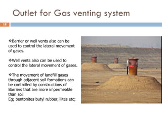 Outlet for Gas venting system Barrier or well vents also can be used to control the lateral movement of gases. Well vents also can be used to control the lateral movement of gases. The movement of landfill gases through adjacent soil formations can be controlled by constructions of  Barriers that are more impermeable than soil Eg; bentonites butyl rubber,illites etc; 