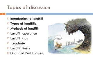 Topics of discussion Introduction to landfill Types of landfills Methods of landfill Landfill operation Landfill gas Leachate Landfill liners Final and Post Closure 