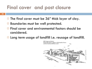 Final cover  and post closure The final cover must be 36” thick layer of clay. Boundaries must be well protected. Final cover and environmental factors should be considered. Long term usage of landfill i.e. reusage of landfill. 