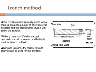 Trench method The trench method is ideally suited where there is adequate amount of cover material available and the groundwater level is well below the surface. Where there is artificial or natural depressions exist those can be effectively used for trench method. Canyons ,ravines, dry borrow pits and quarries can be used for this purpose. 