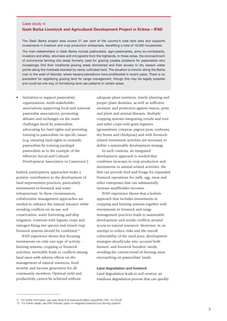 Case study 4:
    Gash Barka Livestock and Agricultural Development Project in Eritrea – IFAD

    The Gash Barka project area covers 27 per cent of the country’s total land area and supports
    investments in livestock and crop production enterprises, benefiting a total of 16,000 households.
    The main stakeholders in Gash Barka include pastoralists, agro-pastoralists, army ex-combatants,
    investors and elites, returnees and immigrants from the highlands. In these areas, the encroachment
    of commercial farming into areas formerly used for grazing creates problems for pastoralists who
    increasingly find their traditional grazing areas diminished and their access to dry season water
    points along the riverbeds blocked by newly cultivated land. The situation is chronic along the Barka
    river to the west of Akordat, where banana plantations have proliferated in recent years. There is no
    precedent for registering grazing land for range management, though this may be legally possible
    and could be one way of formalizing land use patterns in certain areas.



•    Initiatives to support pastoralists’                             adequate plant nutrition, timely planting and
     organizations: multi-stakeholder                                 proper plant densities, as well as sufficient
     associations supporting local and national                       moisture and protection against insects, pests
     pastoralist associations, promoting                              and plant and animal diseases. Multiple
     debates and exchanges on the main                                cropping systems integrating cereals and root
     challenges faced by pastoralists,                                and tuber crops with grain legumes
     advocating for land rights and providing                         (groundnuts, cowpeas, pigeon peas, soybeans,
     training to pastoralists on specific issues                      dry beans and chickpeas) and with livestock-
     (e.g. ensuring land rights to nomadic                            related investment activities are necessary to
     pastoralists by training paralegal                               define a sustainable development strategy.
     pastoralists as in the example of the                                In such contexts, an integrated
     Mbororo Social and Cultural                                      development approach is needed that
     Development Association in Cameroon9).                           combines increases in crop production and
                                                                      investments in animal-related activities: the
Indeed, participatory approaches make a                               first can provide feed and forage for expanded
positive contribution to the development of                           livestock operations for milk, egg, meat and
land improvement practices, particularly                              other enterprises that can substantially
investments in livestock and water                                    increase smallholder incomes.
infrastructure. In these circumstances,                                   IFAD experience shows that a holistic
collaborative management approaches are                               approach that includes investments in
needed to enhance the natural resource while                          cropping and farming systems together with
avoiding conflicts on its use: soil                                   investments in livestock and range
conservation, water harvesting and drip                               management practices leads to sustainable
irrigation, rotations with legume crops and                           development and avoids conflicts around
nitrogen-fixing tree species and mixed crop-                          access to natural resources. Moreover, in an
livestock systems should be combined.10                               attempt to reduce risks and the overall
    IFAD experience shows that focusing                               vulnerability of the rural poor, development
investments on only one type of activity -                            strategies should take into account both
farming systems, cropping or livestock                                farmers’ and livestock breeders’ needs,
activities, inevitably leads to conflicts among                       avoiding the current trend of farming areas
land users with adverse effects on the                                encroaching on pastoralists’ lands.
management of natural resources, food
security and income generation for all                                Land degradation and livestock
community members. Optimal yield and                                  Land degradation leads to soil erosion, an
productivity cannot be achieved without                               insidious degradation process that can quickly




9 For further information, see case study 8 at www.landcoalition.org/pdf/08_CSD_16_CP.pdf
10 For further details, see IFAD thematic paper on integrated livestock/crop farming systems.

                                                                                                                       5
 