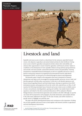 Livestock
Thematic Papers
Tools for project design




                           Livestock and land
                           Equitable and secure access to land is a critical factor for the rural poor, especially livestock
                           owners, who depend on agriculture and animal-related activities for their livelihood. Having
                           secure access to land for agriculture and pastoral activities reduces their vulnerability and
                           enhances their opportunities to invest in land for agriculture and livestock activities. Indeed, it
                           contributes to the development of more equitable relations among sedentary groups (farmers)
                           and nomadic and semi-nomadic communities (livestock owners and pastoralists). Fostering
                           investments in sustainable livestock development as well as in equitable and secure access to
                           land for rural poverty reduction is recognized by the International Fund for Agricultural
                           Development (IFAD)1 as a key goal to be achieved through its projects and programmes.
                               This thematic paper is based on the assumption that secure investments in livestock
                           infrastructure and assets can be encouraged by ensuring equitable and secure access to land, and
                           that this approach will help reduce rural poverty. To this end, it will identify experiences and
                           lessons learned regarding livestock and land-related issues, drawing on experiences from IFAD
                           development projects and programmes all over the world, with a special focus on Africa. It will
                           examine the following interrelated issues: livestock and access to land, access to reliable sources
                           of water, encroachment, land degradation, grazing and mobility. Case studies based on IFAD
                           experience and related to the above-mentioned dimensions will be analysed to illustrate
                           linkages between current theoretical approaches and activities in the field. Although one specific
                           case study will be presented in each paragraph, all provide information and examples relevant
                           to the other issues addressed in the paper. For the sake of clarity, each will be inserted in a
                           specific section to highlight one particular issue.
                               The paper will end by drawing general lessons and conclusions on the importance of taking
                           into account equitable and secure access to land together with livestock activities in agricultural
                           and rural development interventions.


                           1 See IFAD Strategic Framework 2007-2010 and IFAD policy “Promoting Equitable Access to
                           Land and Tenure Security for Rural Poverty Reduction”.
 