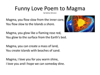 Funny Love Poem to Magma
By Nathan Winston
Magma, you flow slow from the inner core,
You flow slow to the Islands a shore.
Magma, you glow like a flaming rose red,
You glow to the surface from the Earth’s bed.
Magma, you can create a mass of land,
You create islands with beaches of sand.
Magma, I love you for you warm shine,
I love you and I hope we can someday dine.
 