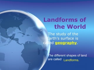 Landforms of the World The study of the Earth’s surface is called  geography . The different shapes of land are called Landforms. 