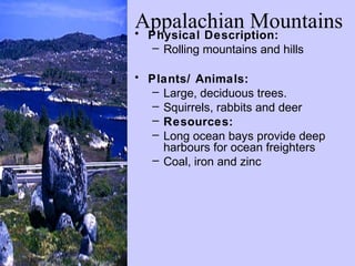 Appalachian Mountains
• Physical Description:
   – Rolling mountains and hills

• Plants/ Animals:
   – Large, deciduous trees.
   – Squirrels, rabbits and deer
   – Resources:
   – Long ocean bays provide deep
     harbours for ocean freighters
   – Coal, iron and zinc
 