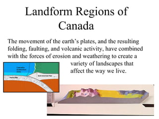 Landform Regions of
             Canada
The movement of the earth’s plates, and the resulting
folding, faulting, and volcanic activity, have combined
with the forces of erosion and weathering to create a
                          variety of landscapes that
                          affect the way we live.
 