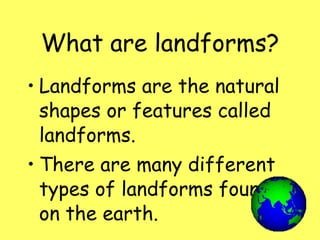 What are landforms? Landforms are the natural shapes or features called landforms. There are many different types of landforms found on the earth.