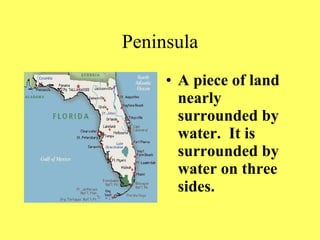 Peninsula A piece of land nearly surrounded by water. It is surrounded by water on three sides.