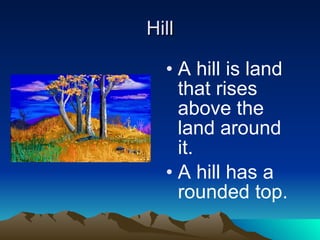 Hill A hill is land that rises above the land around it.  A hill has a rounded top. 