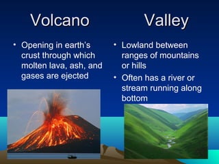 Volcano                      Valley
• Opening in earth’s      • Lowland between
  crust through which       ranges of mountains
  molten lava, ash, and     or hills
  gases are ejected       • Often has a river or
                            stream running along
                            bottom
 