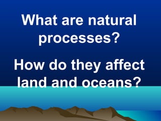 What are natural
processes?
How do they affect
land and oceans?

 