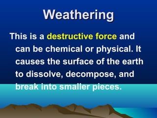 Weathering
This is a destructive force and
can be chemical or physical. It
causes the surface of the earth
to dissolve, decompose, and
break into smaller pieces.

 