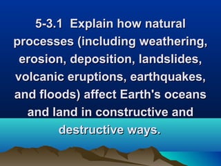5-3.1 Explain how natural
processes (including weathering,
erosion, deposition, landslides,
volcanic eruptions, earthquakes,
and floods) affect Earth's oceans
and land in constructive and
destructive ways.

 