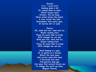 Erosion
Tune: "Jingle Bells"
Running down a hill
Or coming down as snow,
Water causes much
Erosion, this we know.
Wave action moves the beach.
A river carves the land.
Everywhere that water goes,
It Carries dirt or sand.
  
Chorus:
Oh, wind and rain, snow and ice,
Water running free;
These all cause land to erode
With changes we can see.
Wind and rain, snow and ice,
Water running free;
These all cause land to erode
With changes we can see .
  
Wind blowing in a gale,
Or as gentle as a breeze,
Wears the rock away,
And carries sand with ease.
A hurricane last year,
And glaciers long ago,
Are ways that natural forces use
To change the earth we know.
(Repeat Chorus)

 