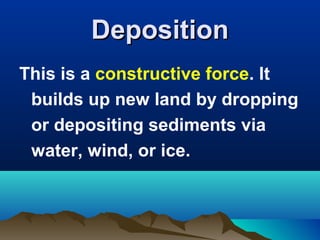 Deposition
This is a constructive force. It
builds up new land by dropping
or depositing sediments via
water, wind, or ice.

 