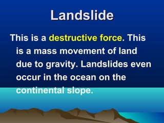 Landslide
This is a destructive force. This
is a mass movement of land
due to gravity. Landslides even
occur in the ocean on the
continental slope.

 