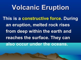 Volcanic Eruption
This is a constructive force. During
an eruption, melted rock rises
from deep within the earth and
reaches the surface. They can
also occur under the oceans.

 