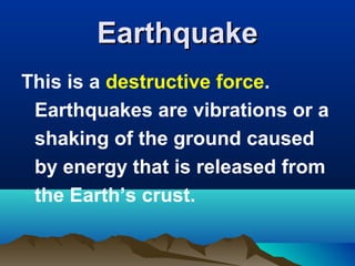 Earthquake
This is a destructive force.
Earthquakes are vibrations or a
shaking of the ground caused
by energy that is released from
the Earth’s crust.

 