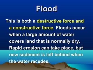 Flood
This is both a destructive force and
a constructive force. Floods occur
when a large amount of water
covers land that is normally dry.
Rapid erosion can take place, but
new sediment is left behind when
the water recedes.

 