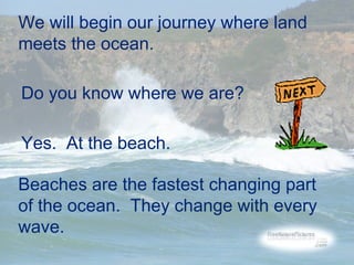 We will begin our journey where land
meets the ocean.
Do you know where we are?
Yes. At the beach.
Beaches are the fastest changing part
of the ocean. They change with every
wave.

 