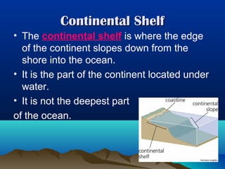Continental Shelf
• The continental shelf is where the edge
of the continent slopes down from the
shore into the ocean.
• It is the part of the continent located under
water.
• It is not the deepest part
of the ocean.

 