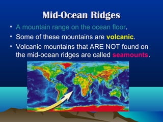 Mid-Ocean Ridges
• A mountain range on the ocean floor.
• Some of these mountains are volcanic.
• Volcanic mountains that ARE NOT found on
the mid-ocean ridges are called seamounts.

 