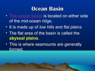 Ocean Basin
• The ocean basin is located on either side
of the mid-ocean ridge.
• It is made up of low hills and flat plains.
• The flat area of the basin is called the
abyssal plains.
• This is where seamounts are generally
formed.

 