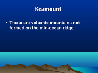 Seamount
• These are volcanic mountains not
formed on the mid-ocean ridge.

 