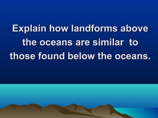 Explain how landforms above
the oceans are similar to
those found below the oceans.

 