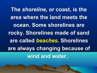 The shoreline, or coast, is the
area where the land meets the
ocean. Some shorelines are
rocky. Shorelines made of sand
are called beaches. Shorelines
are always changing because of
wind and water.

 