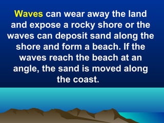 Waves can wear away the land
and expose a rocky shore or the
waves can deposit sand along the
shore and form a beach. If the
waves reach the beach at an
angle, the sand is moved along
the coast.

 