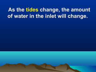 As the tides change, the amount
of water in the inlet will change.

 