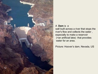 A Dam is a
wall built across a river that stops the
river's flow and collects the water ,
especially to make a reservoir
(=an artificial lake) that provides
water for an area.
Picture: Hoover’s dam, Nevada, US
12
 