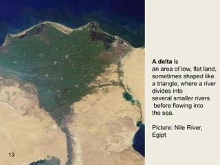 A delta is
an area of low, flat land,
sometimes shaped like
a triangle, where a river
divides into
several smaller rivers
before flowing into
the sea.
Picture: Nile River,
Egipt
13
 