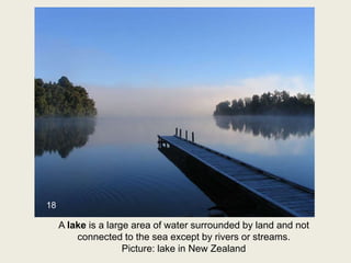 A lake is a large area of water surrounded by land and not
connected to the sea except by rivers or streams.
Picture: lake in New Zealand
18
 