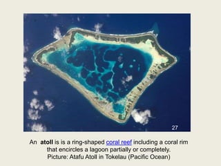 An atoll is is a ring-shaped coral reef including a coral rim
that encircles a lagoon partially or completely.
Picture: Atafu Atoll in Tokelau (Pacific Ocean)
27
 