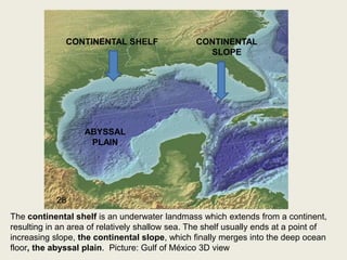 CONTINENTAL SHELF CONTINENTAL
SLOPE
ABYSSAL
PLAIN
The continental shelf is an underwater landmass which extends from a continent,
resulting in an area of relatively shallow sea. The shelf usually ends at a point of
increasing slope, the continental slope, which finally merges into the deep ocean
floor, the abyssal plain. Picture: Gulf of México 3D view
28
 
