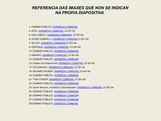 REFERENCIA DAS IMAXES QUE NON SE INDICAN
NA PROPIA DIAPOSITIVA
1- DOMINIO PÚBLICO- WIKIMEDIA COMMONS
4- GFDL- WIKIMEDIA COMMONS- CC-BY-SA
5- DAN HOBLEY- WIKIMEDIA COMMONS- CC-BY-SA
6- JAVIER GABRIELLI- WIKIMEDIA COMMONS-CC-BY-SA
7- QFL247- WIKIMEDIA COMMONS-CC-BY-SA
9- PEPPIGUE- WIKIMEDIA COMMONS -CC-BY-SA
10- DOMINIO PÚBLICO -WIKIMEDIA COMMONS
11-MIKANO- WIKIMEDIA COMMONS- CC-BY-SA
13- DOMINIO PÚBLICO- WIKIMEDIA COMMONS
15- Frédéric de Goldschmidt- WIKIMEDIA COMMONS- CC-BY-SA
17- POCOAPOCO- WIKIMEDIA COMMONS -CC-BY-SA
18- RICHARD PALMER- WIKIMEDIA COMMONS- CC-BY-SA
19- DOMINIO PÚBLICO- WIKIMEDIA COMMONS
21- TOM CORSER- WIKIMEDIA COMMONS -CC-BY-SA
22- DOMINIO PÚBLICO- WIKIMEDIA COMMONS
23- Hynek Moravec; modified by Generalpoteito- WIKIMEDIA COMMONS- CC-BY-SA
25- DOMINIO PÚBLICO- WIKIMEDIA COMMONS
26- DOMINIO PÚBLICO- WIKIMEDIA COMMONS
27- DOMINIO PÚBLICO- WIKIMEDIA COMMONS
28-DOMINIO PÚBLICO- WIKIMEDIA COMMONS
 