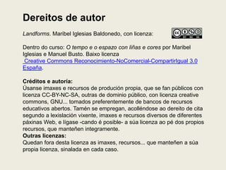 Dereitos de autor
Landforms. Maribel Iglesias Baldonedo, con licenza:
Dentro do curso: O tempo e o espazo con liñas e cores por Maribel
Iglesias e Manuel Busto. Baixo licenza
Creative Commons Reconocimiento-NoComercial-CompartirIgual 3.0
España.
Créditos e autoría:
Úsanse imaxes e recursos de produción propia, que se fan públicos con
licenza CC-BY-NC-SA, outras de dominio público, con licenza creative
commons, GNU... tomados preferentemente de bancos de recursos
educativos abertos. Tamén se empregan, acolléndose ao dereito de cita
segundo a lexislación vixente, imaxes e recursos diversos de diferentes
páxinas Web, e lígase -cando é posible- a súa licenza ao pé dos propios
recursos, que manteñen integramente.
Outras licenzas:
Quedan fora desta licenza as imaxes, recursos... que manteñen a súa
propia licenza, sinalada en cada caso.
 
