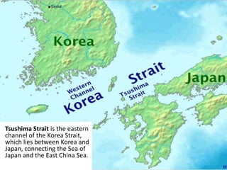 Tsushima Strait is the eastern
channel of the Korea Strait,
which lies between Korea and
Japan, connecting the Sea of
Japan and the East China Sea.
 