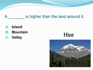 A _______ is higher than the land around it.
A. Island
B. Mountain
C. Valley
Hint
 